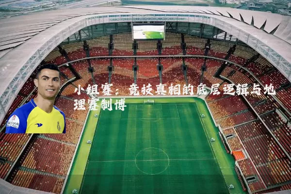 小组赛:竞技真相的底层逻辑与地理赛制博弈